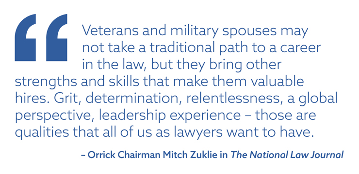 “Veterans and military spouses may not take a traditional path to a career in the law, but they bring other strengths and skills that make them valuable hires. Grit, determination, relentlessness, a global perspective, leadership experience – those are qualities that all of us as lawyers want to have.” – Orrick Chairman Mitch Zuklie in The National Law Journal